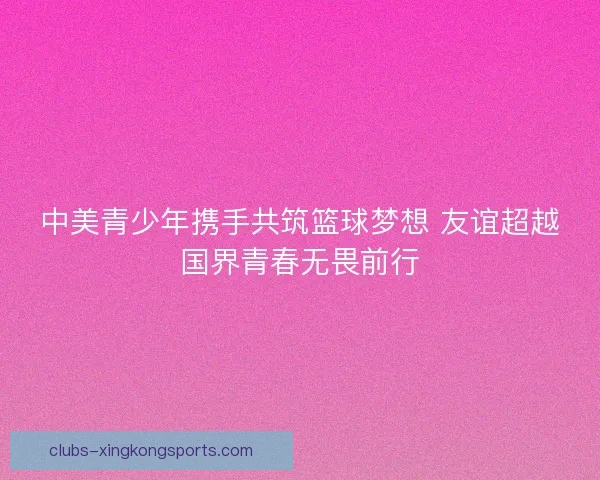 中美青少年携手共筑篮球梦想 友谊超越国界青春无畏前行