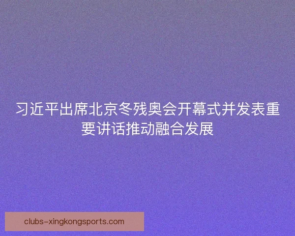 习近平出席北京冬残奥会开幕式并发表重要讲话推动融合发展